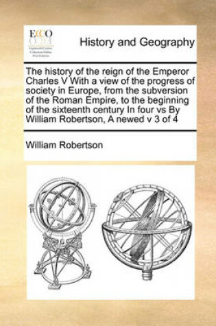 Cover of The history of the reign of the Emperor Charles V With a view of the progress of society in Europe, from the subversion of the Roman Empire, to the beginning of the sixteenth century In four vs By William Robertson, A newed v 3 of 4