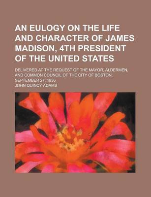 Book cover for An Eulogy on the Life and Character of James Madison, 4th President of the United States; Delivered at the Request of the Mayor, Aldermen, and Common