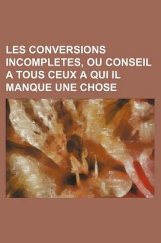 Cover of Les Conversions Incompletes, Ou Conseil a Tous Ceux a Qui Il Manque Une Chose