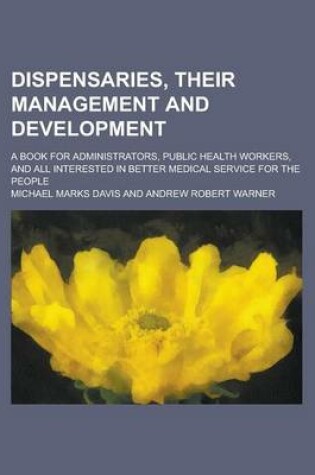 Cover of Dispensaries, Their Management and Development; A Book for Administrators, Public Health Workers, and All Interested in Better Medical Service for the