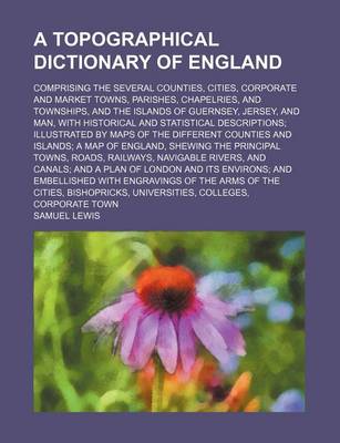 Book cover for A Topographical Dictionary of England; Comprising the Several Counties, Cities, Corporate and Market Towns, Parishes, Chapelries, and Townships, and the Islands of Guernsey, Jersey, and Man, with Historical and Statistical Descriptions Illustrated by Maps