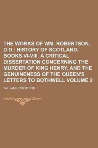 Cover of The Works of Wm. Robertson, D.D; History of Scotland, Books VI-VIII. a Critical Dissertation Concerning the Murder of King Henry, and the Genuineness of the Queen's Letters to Bothwell Volume 2