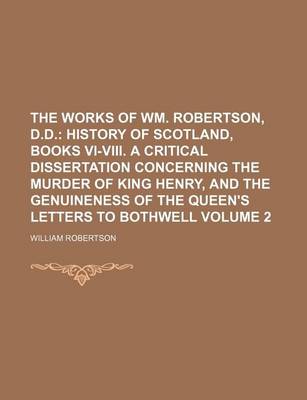 Book cover for The Works of Wm. Robertson, D.D; History of Scotland, Books VI-VIII. a Critical Dissertation Concerning the Murder of King Henry, and the Genuineness of the Queen's Letters to Bothwell Volume 2