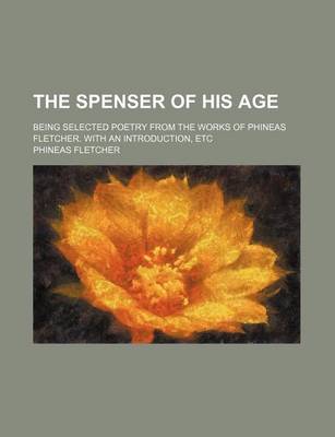 Book cover for The Spenser of His Age; Being Selected Poetry from the Works of Phineas Fletcher. with an Introduction, Etc