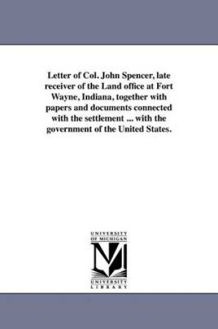 Cover of Letter of Col. John Spencer, Late Receiver of the Land Office at Fort Wayne, Indiana, Together with Papers and Documents Connected with the Settlement ... with the Government of the United States.