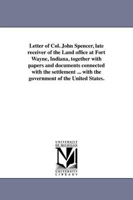 Book cover for Letter of Col. John Spencer, Late Receiver of the Land Office at Fort Wayne, Indiana, Together with Papers and Documents Connected with the Settlement ... with the Government of the United States.