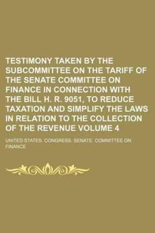 Cover of Testimony Taken by the Subcommittee on the Tariff of the Senate Committee on Finance in Connection with the Bill H. R. 9051, to Reduce Taxation and Simplify the Laws in Relation to the Collection of the Revenue Volume 4