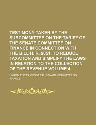 Book cover for Testimony Taken by the Subcommittee on the Tariff of the Senate Committee on Finance in Connection with the Bill H. R. 9051, to Reduce Taxation and Simplify the Laws in Relation to the Collection of the Revenue Volume 4