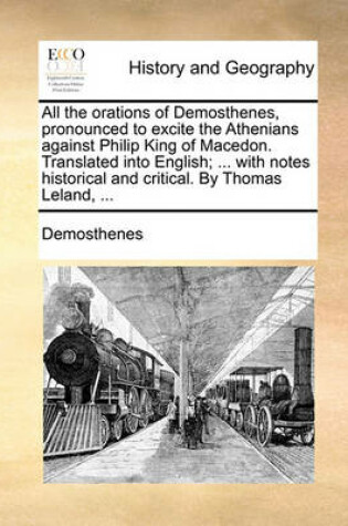 Cover of All the Orations of Demosthenes, Pronounced to Excite the Athenians Against Philip King of Macedon. Translated Into English; ... with Notes Historical and Critical. by Thomas Leland, ...