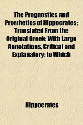 Cover of The Prognostics and Prorrhetics of Hippocrates; Translated from the Original Greek with Large Annotations, Critical and Explanatory to Which Is Prefixed a Short Account of the Life of Hippocrates by John Moffat, M.D.