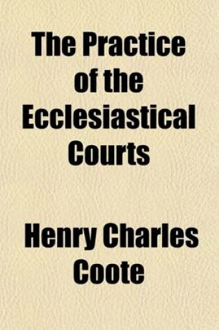 Cover of The Practice of the Ecclesiastical Courts; With Forms and Tables of Costs