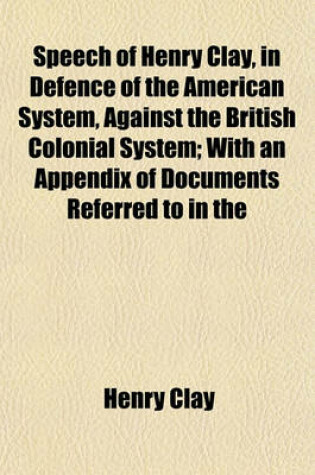 Cover of Speech of Henry Clay, in Defence of the American System, Against the British Colonial System; With an Appendix of Documents Referred to in the