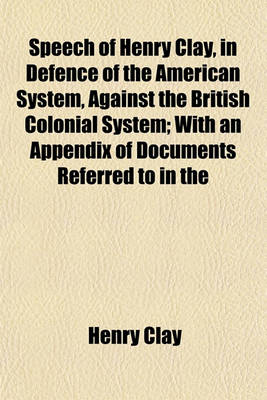 Book cover for Speech of Henry Clay, in Defence of the American System, Against the British Colonial System; With an Appendix of Documents Referred to in the