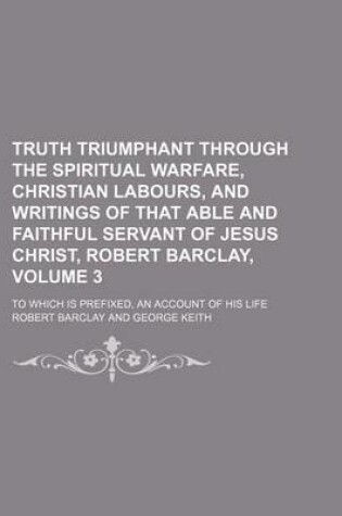 Cover of Truth Triumphant Through the Spiritual Warfare, Christian Labours, and Writings of That Able and Faithful Servant of Jesus Christ, Robert Barclay, Volume 3; To Which Is Prefixed, an Account of His Life