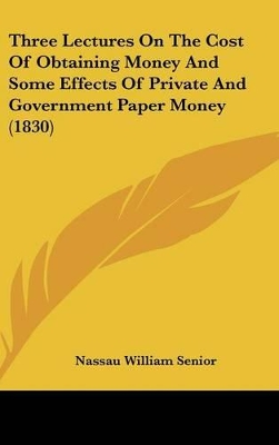 Book cover for Three Lectures On The Cost Of Obtaining Money And Some Effects Of Private And Government Paper Money (1830)