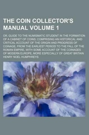 Cover of The Coin Collector's Manual Volume 1; Or, Guide to the Numismatic Student in the Formation of a Cabinet of Coins; Comprising an Historical and Critical Account of the Origin and Progress of Coinage, from the Earliest Period to the Fall of the Roman Empire, wit