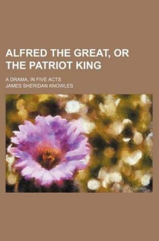 Cover of Alfred the Great, or the Patriot King; A Drama, in Five Acts