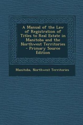 Cover of A Manual of the Law of Registration of Titles to Real Estate in Manitoba and the Northwest Territories - Primary Source Edition