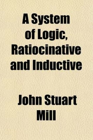 Cover of A System of Logic, Ratiocinative and Inductive (Volume 2); Being a Connected View of the Principles of Evidence, and Methods of Scientific Investigation