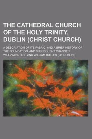 Cover of The Cathedral Church of the Holy Trinity, Dublin (Christ Church); A Description of Its Fabric, and a Brief History of the Foundation, and Subsequent C