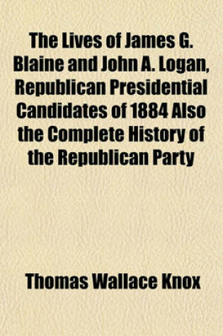 Cover of The Lives of James G. Blaine and John A. Logan, Republican Presidential Candidates of 1884 Also the Complete History of the Republican Party