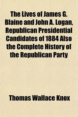 Book cover for The Lives of James G. Blaine and John A. Logan, Republican Presidential Candidates of 1884 Also the Complete History of the Republican Party
