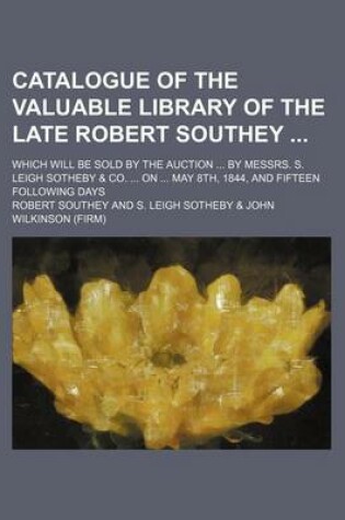 Cover of Catalogue of the Valuable Library of the Late Robert Southey; Which Will Be Sold by the Auction ... by Messrs. S. Leigh Sotheby & Co. ... on ... May 8th, 1844, and Fifteen Following Days