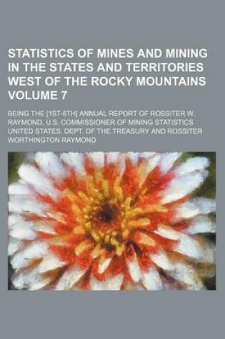 Cover of Statistics of Mines and Mining in the States and Territories West of the Rocky Mountains Volume 7; Being the [1st-8th] Annual Report of Rossiter W. Raymond, U.S. Commissioner of Mining Statistics