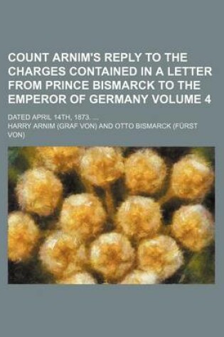 Cover of Count Arnim's Reply to the Charges Contained in a Letter from Prince Bismarck to the Emperor of Germany Volume 4; Dated April 14th, 1873.