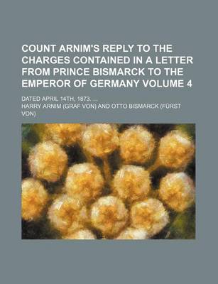 Book cover for Count Arnim's Reply to the Charges Contained in a Letter from Prince Bismarck to the Emperor of Germany Volume 4; Dated April 14th, 1873.