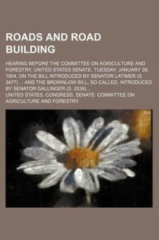 Cover of Roads and Road Building; Hearing Before the Committee on Agriculture and Forestry, United States Senate, Tuesday, January 26, 1904, on the Bill Introduced by Senator Latimer (S. 3477) and the Brownlow Bill, So Called, Introduced by Senator Gallinger (S. 25