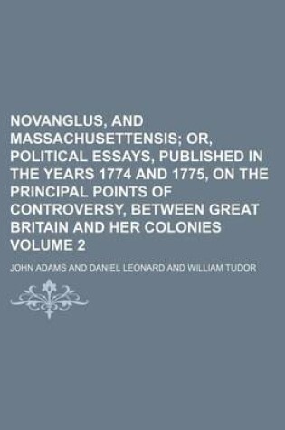 Cover of Novanglus, and Massachusettensis; Or, Political Essays, Published in the Years 1774 and 1775, on the Principal Points of Controversy, Between Great Britain and Her Colonies Volume 2