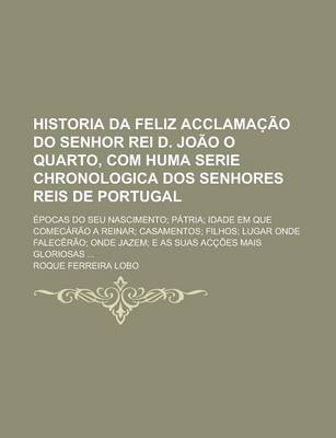 Book cover for Historia Da Feliz Acclamac Ao Do Senhor Rei D. Joao O Quarto, Com Huma Serie Chronologica DOS Senhores Reis de Portugal; Epocas Do Seu Nascimento; Patria; Idade Em Que Comecarao a Reinar; Casamentos; Filhos; Lugar Onde Falecerao;