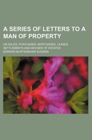 Cover of A Series of Letters to a Man of Property; On Sales, Purchases, Mortgages, Leases, Settlements and Devises of Estates