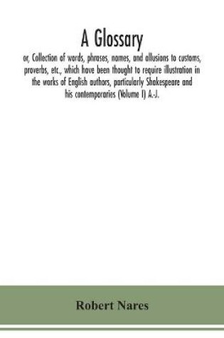 Cover of A glossary; or, Collection of words, phrases, names, and allusions to customs, proverbs, etc., which have been thought to require illustration in the works of English authors, particularly Shakespeare and his contemporaries (Volume I) A.-J.