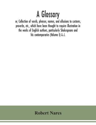 Book cover for A glossary; or, Collection of words, phrases, names, and allusions to customs, proverbs, etc., which have been thought to require illustration in the works of English authors, particularly Shakespeare and his contemporaries (Volume I) A.-J.