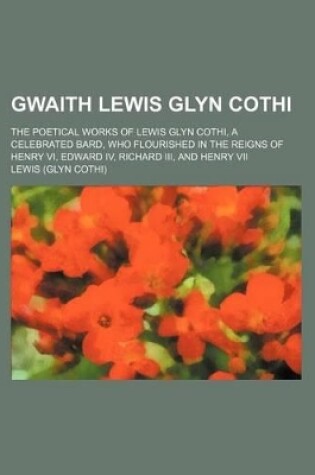 Cover of Gwaith Lewis Glyn Cothi; The Poetical Works of Lewis Glyn Cothi, a Celebrated Bard, Who Flourished in the Reigns of Henry VI, Edward IV, Richard III, and Henry VII