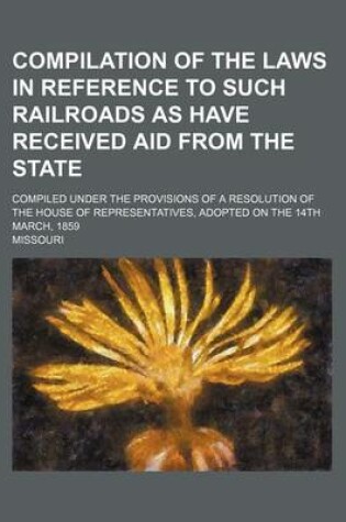 Cover of Compilation of the Laws in Reference to Such Railroads as Have Received Aid from the State; Compiled Under the Provisions of a Resolution of the House of Representatives, Adopted on the 14th March, 1859