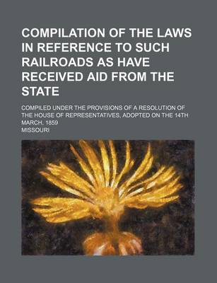 Book cover for Compilation of the Laws in Reference to Such Railroads as Have Received Aid from the State; Compiled Under the Provisions of a Resolution of the House of Representatives, Adopted on the 14th March, 1859