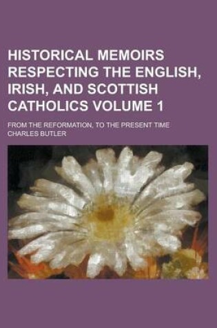 Cover of Historical Memoirs Respecting the English, Irish, and Scottish Catholics; From the Reformation, to the Present Time Volume 1