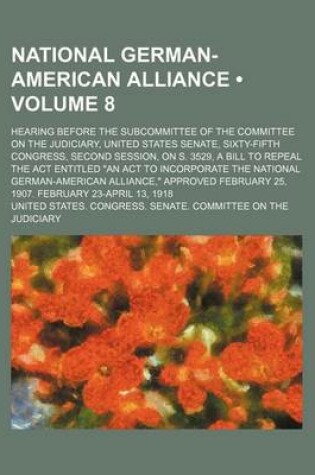Cover of National German-American Alliance (Volume 8); Hearing Before the Subcommittee of the Committee on the Judiciary, United States Senate, Sixty-Fifth Congress, Second Session, on S. 3529, a Bill to Repeal the ACT Entitled "An ACT to Incorporate the National