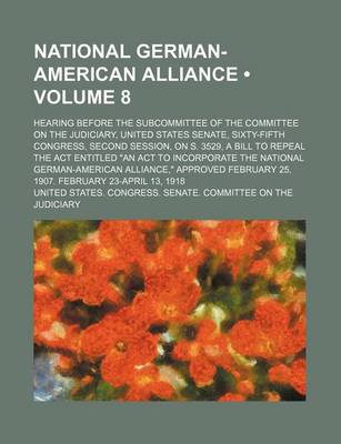 Book cover for National German-American Alliance (Volume 8); Hearing Before the Subcommittee of the Committee on the Judiciary, United States Senate, Sixty-Fifth Congress, Second Session, on S. 3529, a Bill to Repeal the ACT Entitled "An ACT to Incorporate the National