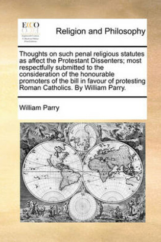 Cover of Thoughts on such penal religious statutes as affect the Protestant Dissenters; most respectfully submitted to the consideration of the honourable promoters of the bill in favour of protesting Roman Catholics. By William Parry.