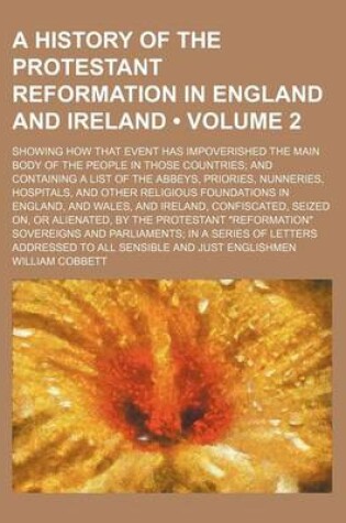 Cover of A History of the Protestant Reformation in England and Ireland (Volume 2); Showing How That Event Has Impoverished the Main Body of the People in Those Countries and Containing a List of the Abbeys, Priories, Nunneries, Hospitals, and Other Religious Foun