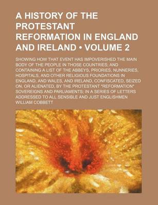 Book cover for A History of the Protestant Reformation in England and Ireland (Volume 2); Showing How That Event Has Impoverished the Main Body of the People in Those Countries and Containing a List of the Abbeys, Priories, Nunneries, Hospitals, and Other Religious Foun