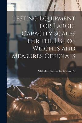 Cover of Testing Equipment for Large-capacity Scales for the Use of Weights and Measures Officials; NBS Miscellaneous Publication 104