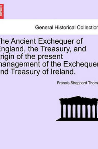 Cover of The Ancient Exchequer of England, the Treasury, and Origin of the Present Management of the Exchequer and Treasury of Ireland.