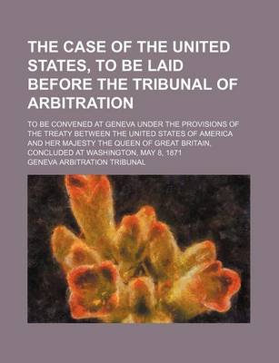 Book cover for The Case of the United States, to Be Laid Before the Tribunal of Arbitration; To Be Convened at Geneva Under the Provisions of the Treaty Between the United States of America and Her Majesty the Queen of Great Britain, Concluded at Washington, May 8, 1871