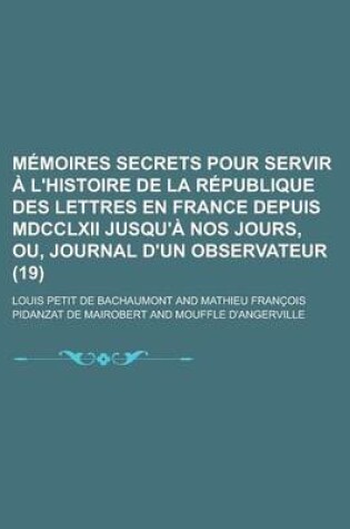 Cover of Memoires Secrets Pour Servir A L'Histoire de La Republique Des Lettres En France Depuis MDCCLXII Jusqu'a Nos Jours, Ou, Journal D'Un Observateur (19)