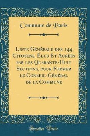 Cover of Liste Generale Des 144 Citoyens, Elus Et Agrees Par Les Quarante-Huit Sections, Pour Former Le Conseil-General de la Commune (Classic Reprint)